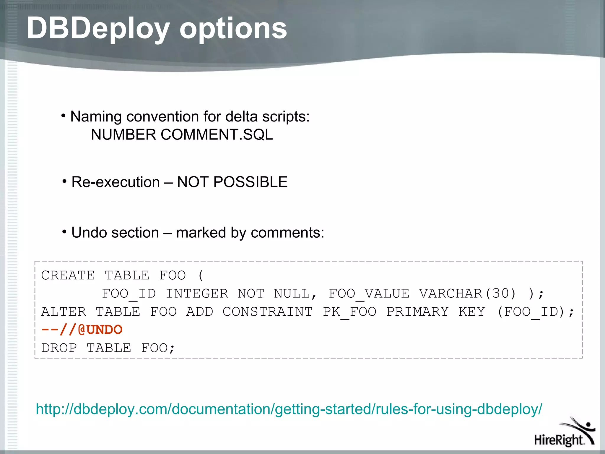 DBDeploy options

   • Naming convention for delta scripts:
       NUMBER COMMENT.SQL


   • Re-execution – NOT POSSIBLE


   • Undo section – marked by comments:

CREATE TABLE FOO (
       FOO_ID INTEGER NOT NULL, FOO_VALUE VARCHAR(30) );
ALTER TABLE FOO ADD CONSTRAINT PK_FOO PRIMARY KEY (FOO_ID);
--//@UNDO
DROP TABLE FOO;



http://dbdeploy.com/documentation/getting-started/rules-for-using-dbdeploy/
 