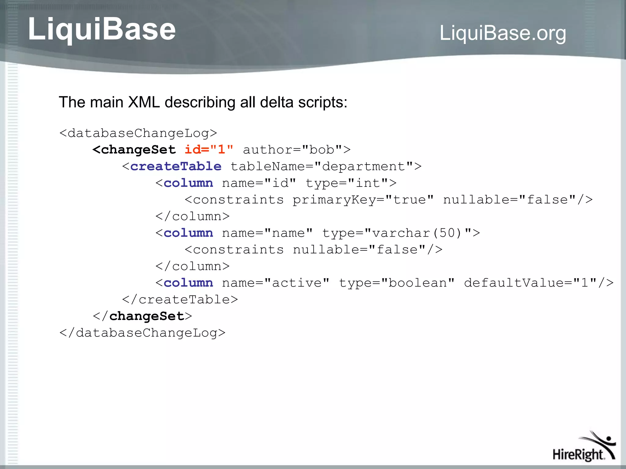 LiquiBase                                     LiquiBase.org


 The main XML describing all delta scripts:
 <databaseChangeLog>
     <changeSet id="1" author="bob">
         <createTable tableName="department">
             <column name="id" type="int">
                 <constraints primaryKey="true" nullable="false"/>
             </column>
             <column name="name" type="varchar(50)">
                 <constraints nullable="false"/>
             </column>
             <column name="active" type="boolean" defaultValue="1"/>
         </createTable>
     </changeSet>
 </databaseChangeLog>
 
