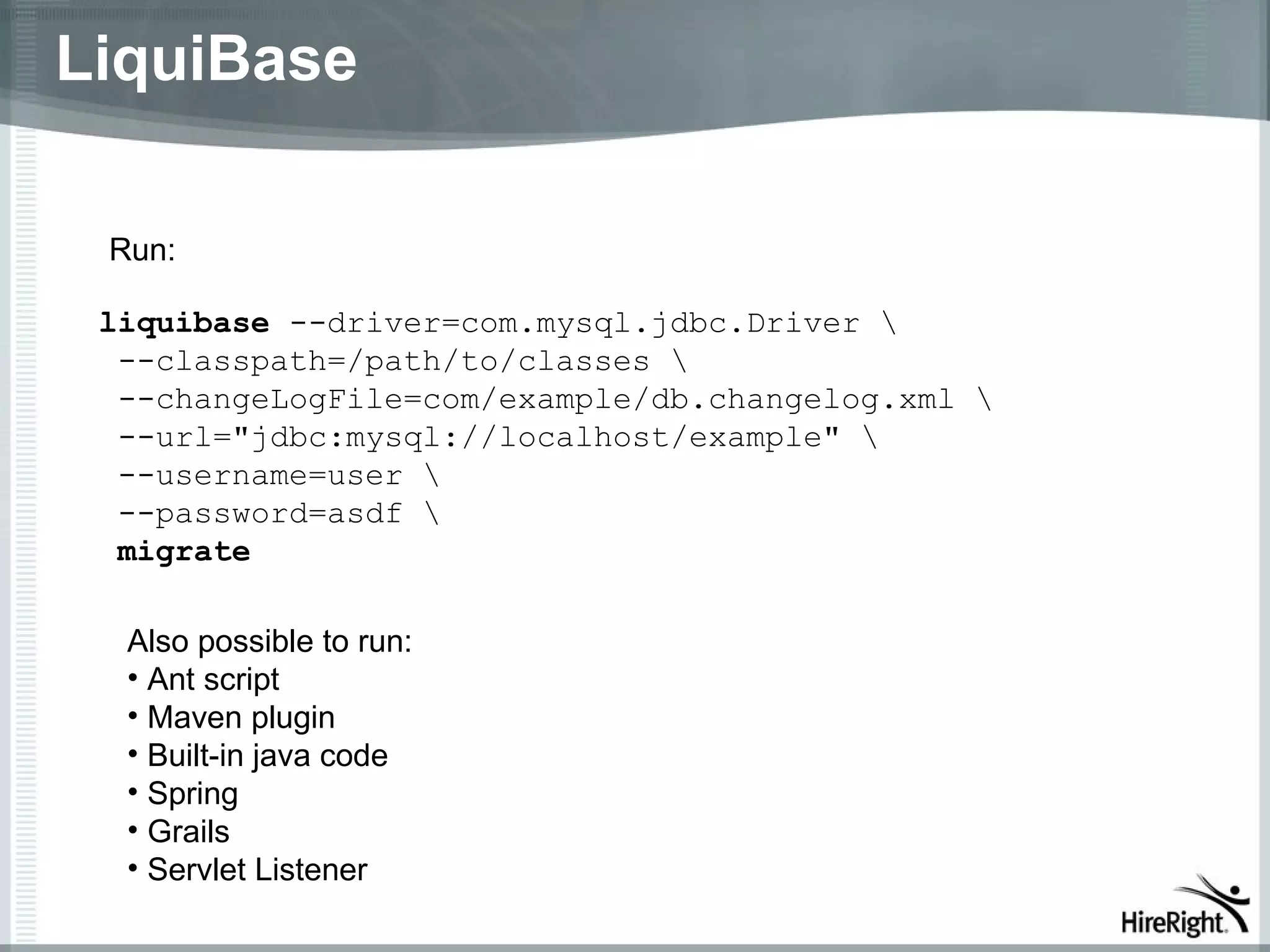 LiquiBase

 Run:

 liquibase --driver=com.mysql.jdbc.Driver 
  --classpath=/path/to/classes 
  --changeLogFile=com/example/db.changelog.xml 
  --url="jdbc:mysql://localhost/example" 
  --username=user 
  --password=asdf 
  migrate

  Also possible to run:
  • Ant script
  • Maven plugin
  • Built-in java code
  • Spring
  • Grails
  • Servlet Listener
 