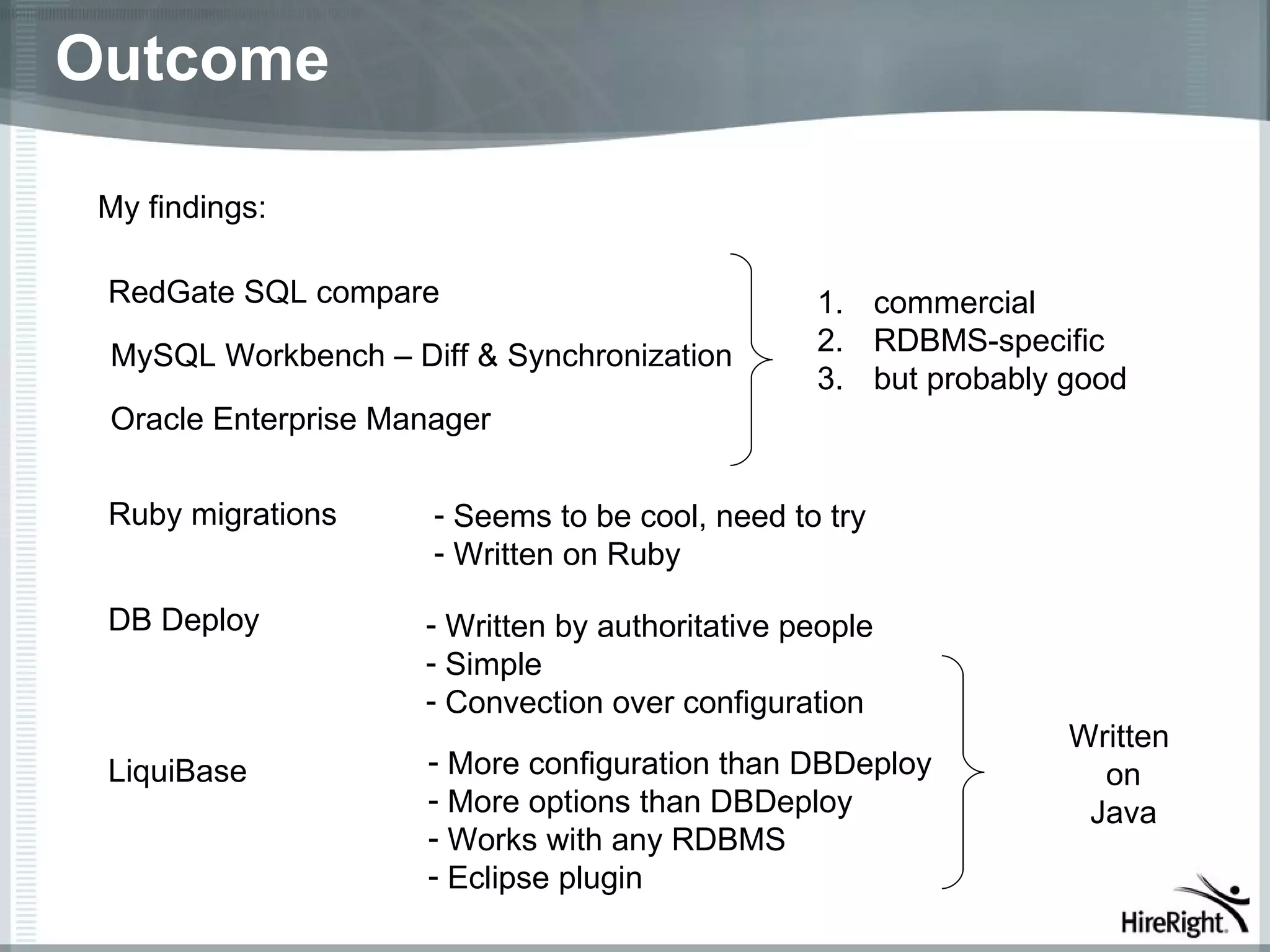 Outcome

 My findings:

 RedGate SQL compare                             1. commercial
 MySQL Workbench – Diff & Synchronization        2. RDBMS-specific
                                                 3. but probably good
 Oracle Enterprise Manager


 Ruby migrations      - Seems to be cool, need to try
                      - Written on Ruby

 DB Deploy           - Written by authoritative people
                     - Simple
                     - Convection over configuration
                                                                 Written
 LiquiBase           - More configuration than DBDeploy            on
                     - More options than DBDeploy                 Java
                     - Works with any RDBMS
                     - Eclipse plugin
 