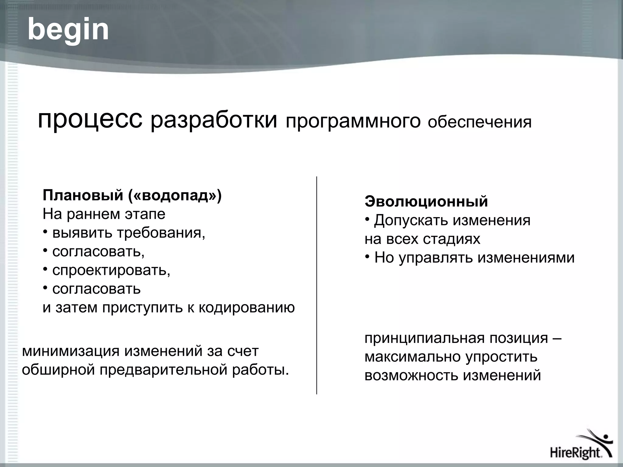 begin

 процесс разработки программного обеспечения

  Плановый («водопад»)               Эволюционный
  На раннем этапе                    • Допускать изменения
  • выявить требования,              на всех стадиях
  • согласовать,                     • Но управлять изменениями
  • спроектировать,
  • согласовать
  и затем приступить к кодированию
                                     принципиальная позиция –
минимизация изменений за счет        максимально упростить
обширной предварительной работы.     возможность изменений
 