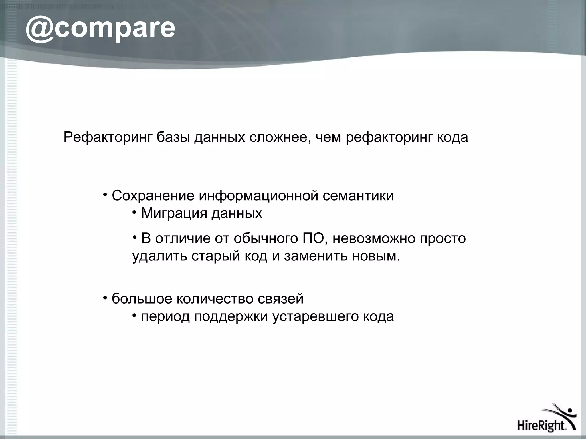 @compare


  Рефакторинг базы данных сложнее, чем рефакторинг кода


       • Сохранение информационной семантики
           • Миграция данных
          • В отличие от обычного ПО, невозможно просто
          удалить старый код и заменить новым.

       • большое количество связей
           • период поддержки устаревшего кода
 