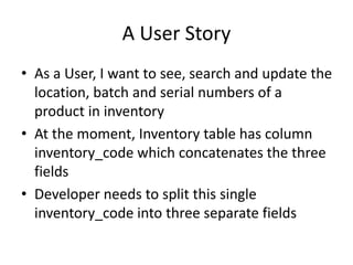A User Story
• As a User, I want to see, search and update the
location, batch and serial numbers of a
product in inventory
• At the moment, Inventory table has column
inventory_code which concatenates the three
fields
• Developer needs to split this single
inventory_code into three separate fields
 