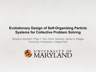 Evolutionary Design of Self-Organizing Particle 
Systems for Collective Problem Solving 
Benjamin Bengfort, Philip Y. Kim, Kevin Harrison, James A. Reggia 
University of Maryland, College Park 
 