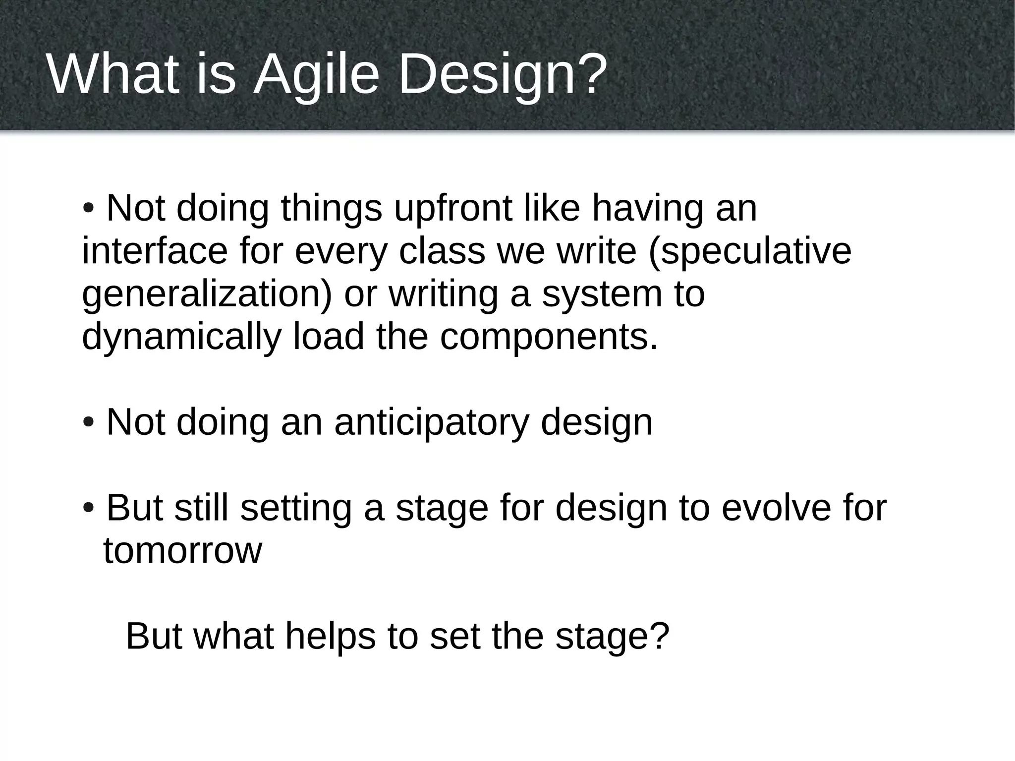 What is Agile Design?

 ● Not doing things upfront like having an
 interface for every class we write (speculative
 generalization) or writing a system to
 dynamically load the components.

 ●   Not doing an anticipatory design

 ●   But still setting a stage for design to evolve for
     tomorrow

      But what helps to set the stage?
 