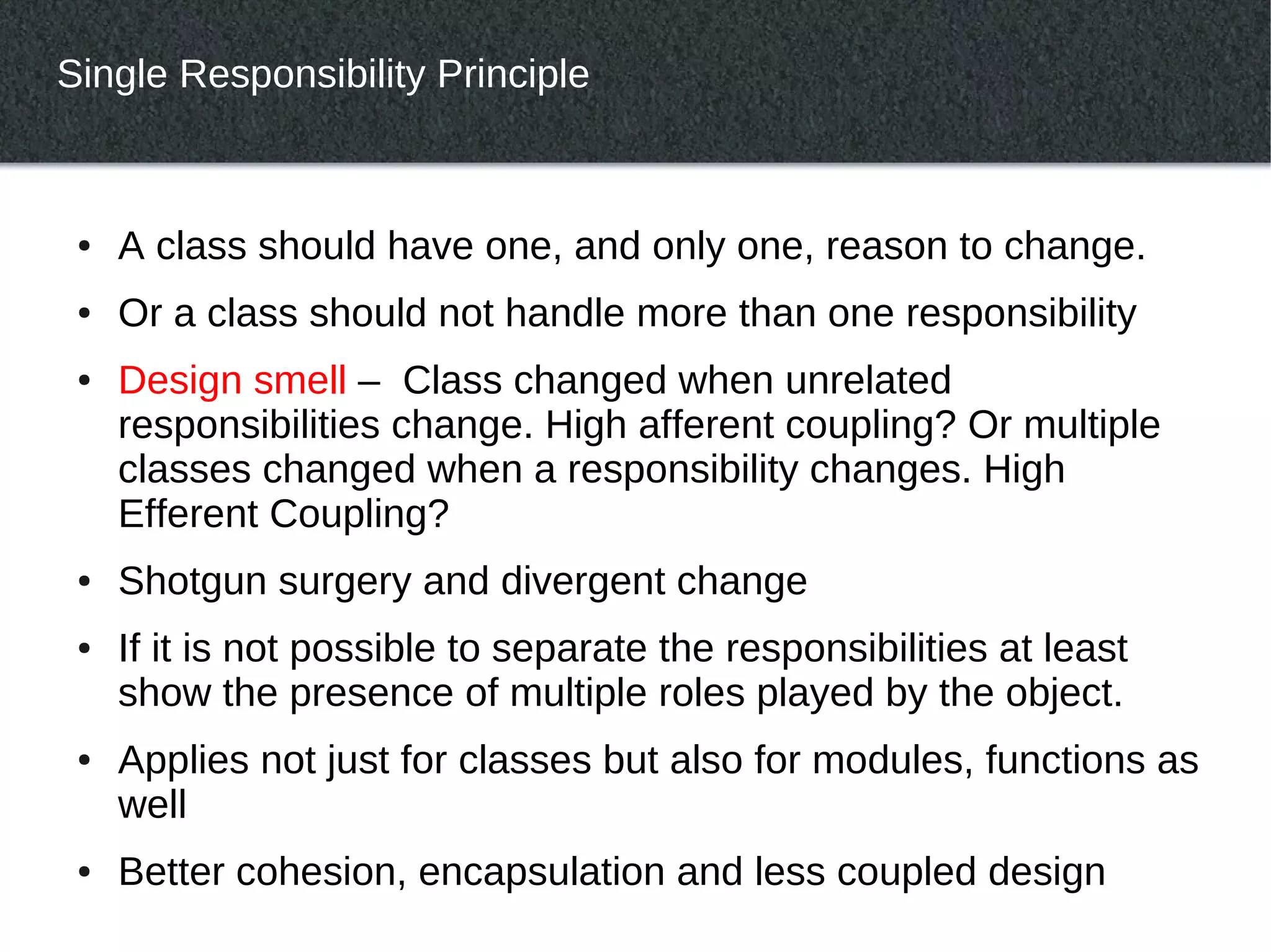 Single Responsibility Principle



 ●   A class should have one, and only one, reason to change.
 ●   Or a class should not handle more than one responsibility
 ●   Design smell – Class changed when unrelated
     responsibilities change. High afferent coupling? Or multiple
     classes changed when a responsibility changes. High
     Efferent Coupling?
 ●   Shotgun surgery and divergent change
 ●   If it is not possible to separate the responsibilities at least
     show the presence of multiple roles played by the object.
 ●   Applies not just for classes but also for modules, functions as
     well
 ●   Better cohesion, encapsulation and less coupled design
 