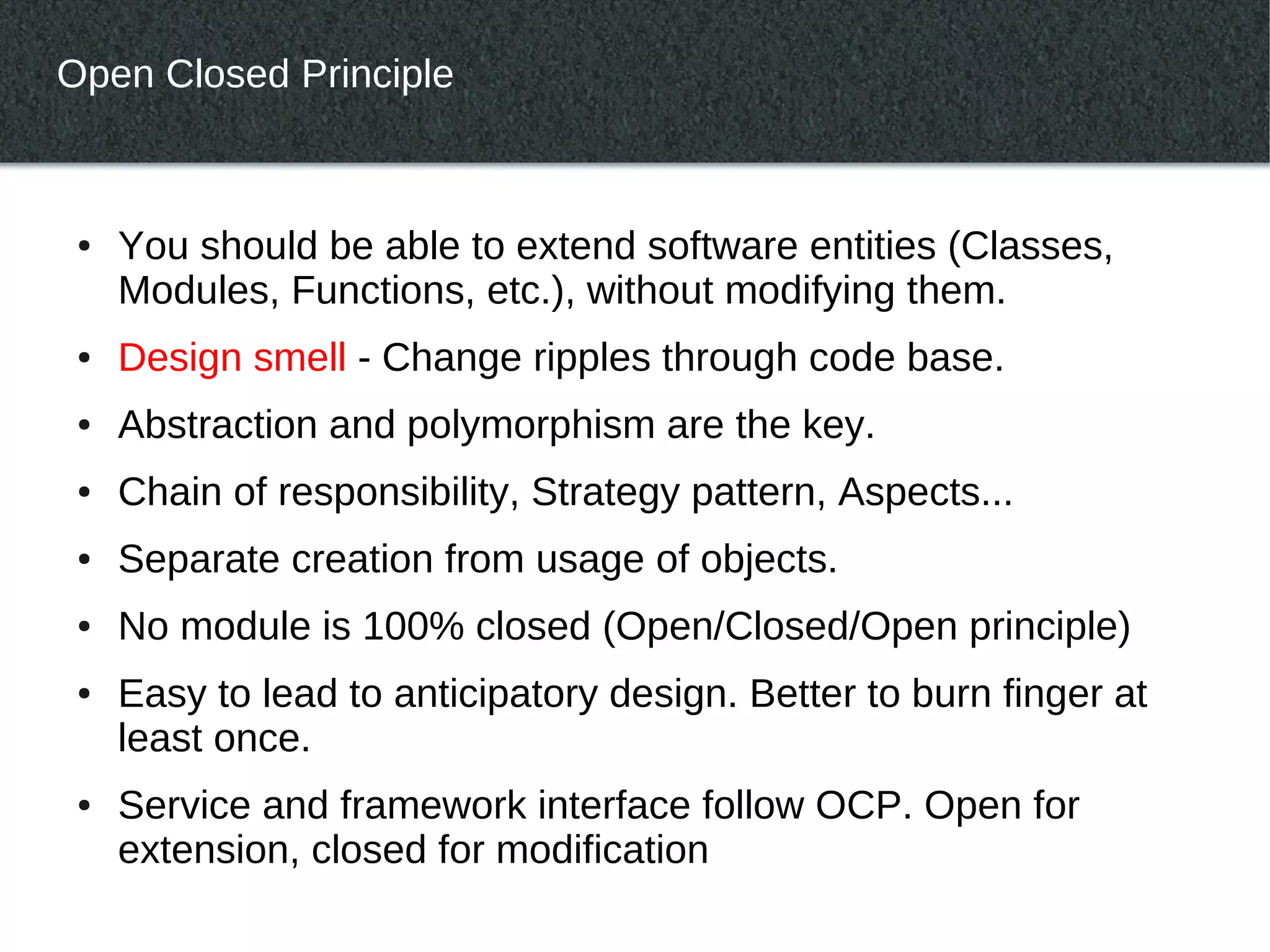 Open Closed Principle



 ●   You should be able to extend software entities (Classes,
     Modules, Functions, etc.), without modifying them.
 ●   Design smell - Change ripples through code base.
 ●   Abstraction and polymorphism are the key.
 ●   Chain of responsibility, Strategy pattern, Aspects...
 ●   Separate creation from usage of objects.
 ●   No module is 100% closed (Open/Closed/Open principle)
 ●   Easy to lead to anticipatory design. Better to burn finger at
     least once.
 ●   Service and framework interface follow OCP. Open for
     extension, closed for modification
 