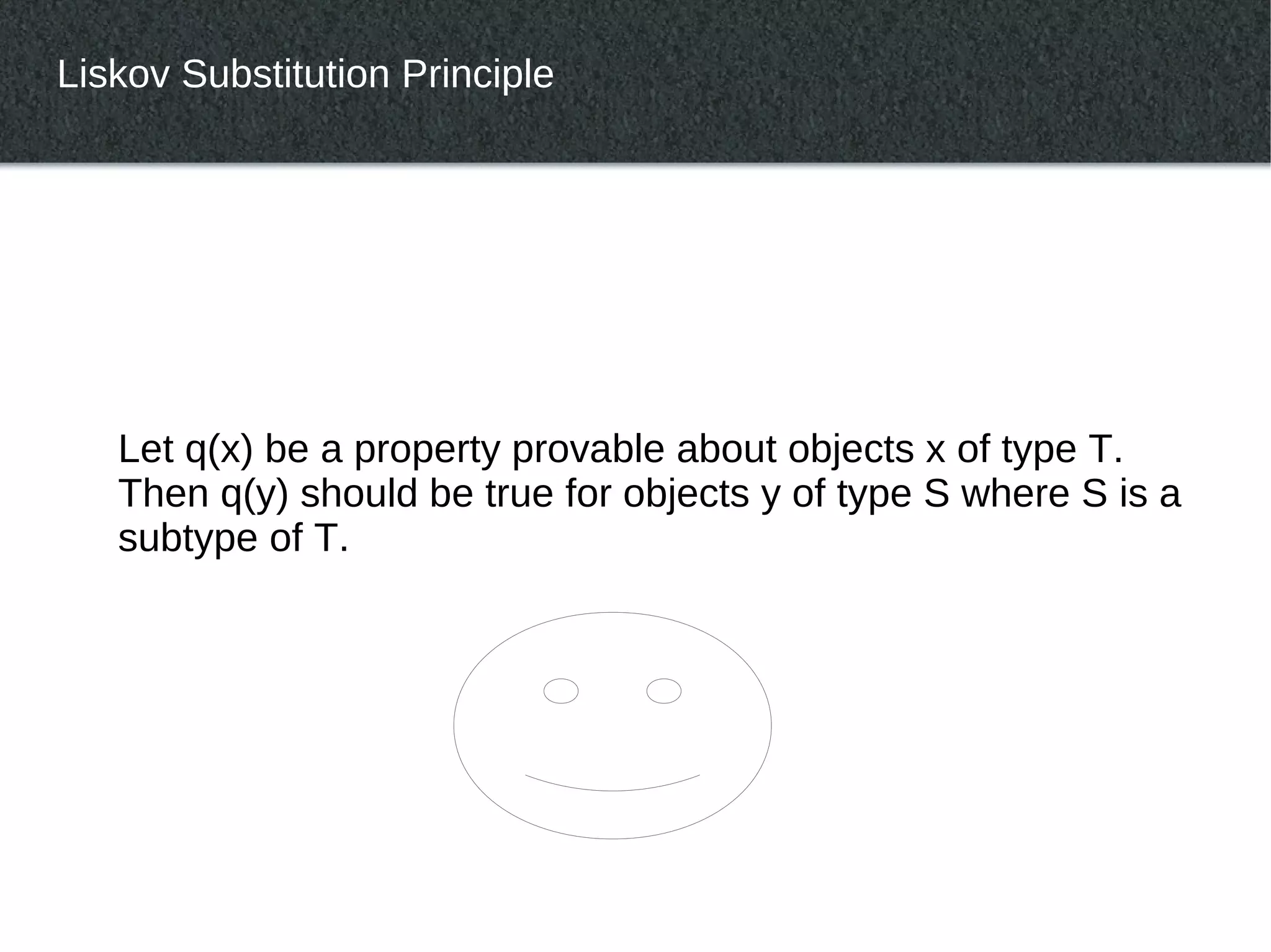 Liskov Substitution Principle




   Let q(x) be a property provable about objects x of type T.
   Then q(y) should be true for objects y of type S where S is a
   subtype of T.
 
