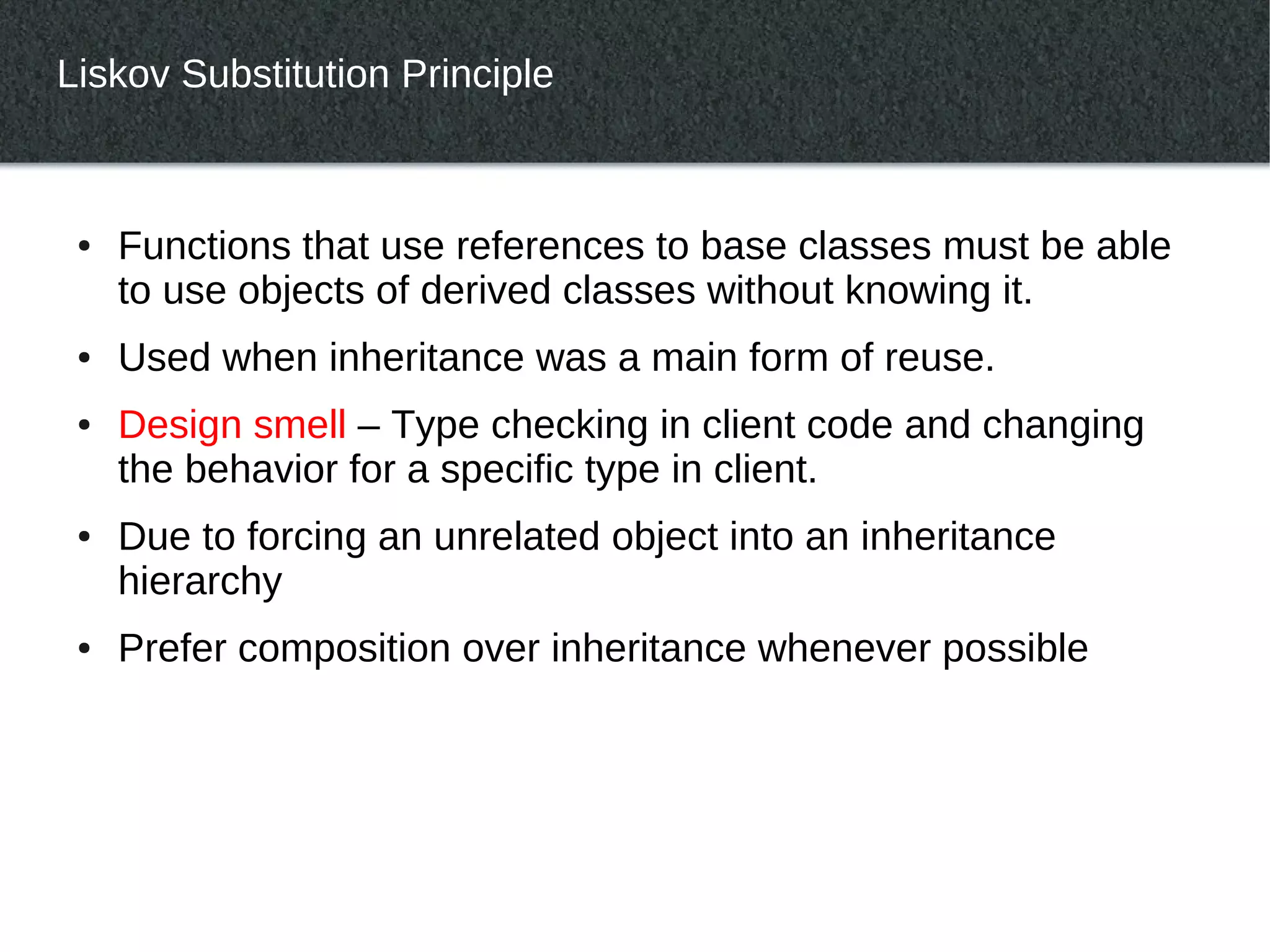 Liskov Substitution Principle



 ●   Functions that use references to base classes must be able
     to use objects of derived classes without knowing it.
 ●   Used when inheritance was a main form of reuse.
 ●   Design smell – Type checking in client code and changing
     the behavior for a specific type in client.
 ●   Due to forcing an unrelated object into an inheritance
     hierarchy
 ●   Prefer composition over inheritance whenever possible
 