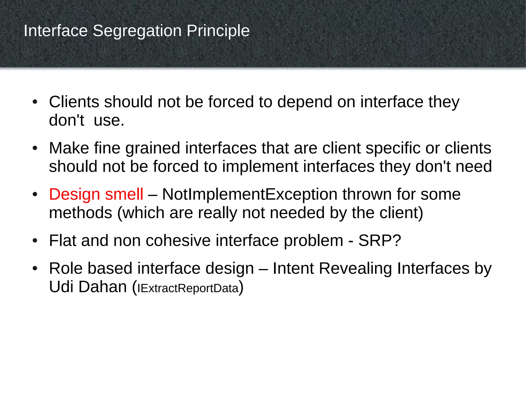 Interface Segregation Principle



 ●   Clients should not be forced to depend on interface they
     don't use.
 ●   Make fine grained interfaces that are client specific or clients
     should not be forced to implement interfaces they don't need
 ●   Design smell – NotImplementException thrown for some
     methods (which are really not needed by the client)
 ●   Flat and non cohesive interface problem - SRP?
 ●   Role based interface design – Intent Revealing Interfaces by
     Udi Dahan (IExtractReportData)
 