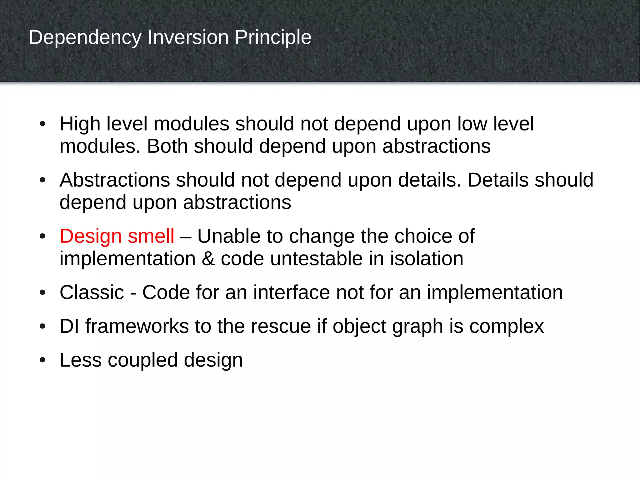 Dependency Inversion Principle



 ●   High level modules should not depend upon low level
     modules. Both should depend upon abstractions
 ●   Abstractions should not depend upon details. Details should
     depend upon abstractions
 ●   Design smell – Unable to change the choice of
     implementation & code untestable in isolation
 ●   Classic - Code for an interface not for an implementation
 ●   DI frameworks to the rescue if object graph is complex
 ●   Less coupled design
 