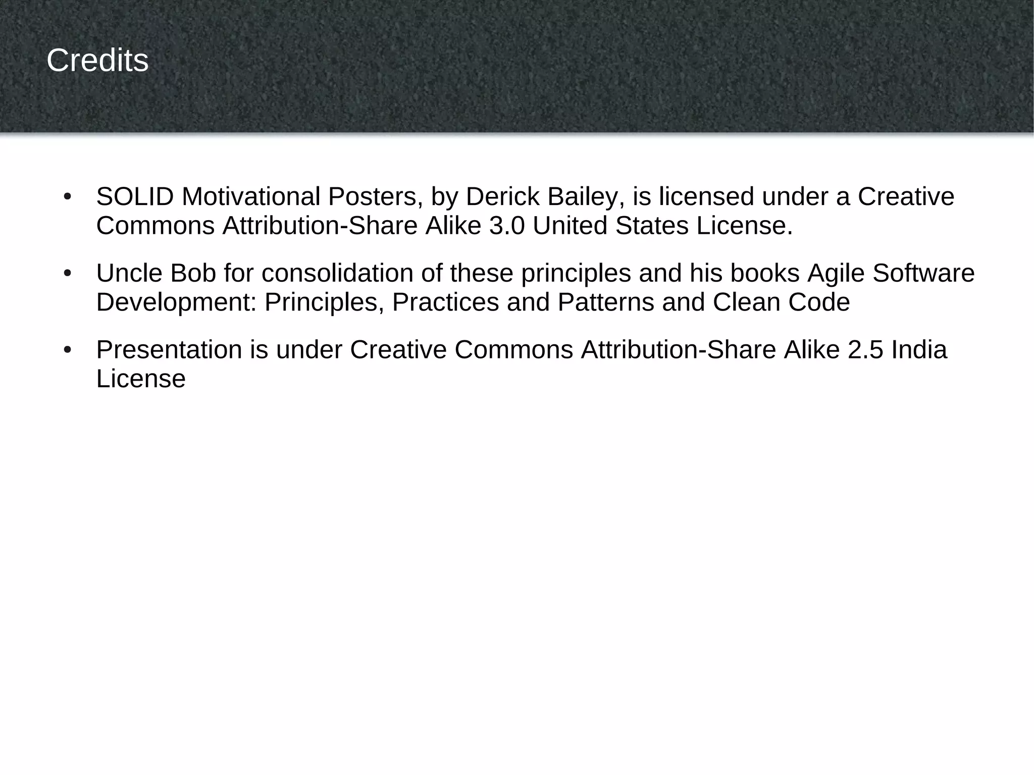 Credits


 ●   SOLID Motivational Posters, by Derick Bailey, is licensed under a Creative
     Commons Attribution-Share Alike 3.0 United States License.
 ●   Uncle Bob for consolidation of these principles and his books Agile Software
     Development: Principles, Practices and Patterns and Clean Code
 ●   Presentation is under Creative Commons Attribution-Share Alike 2.5 India
     License
 