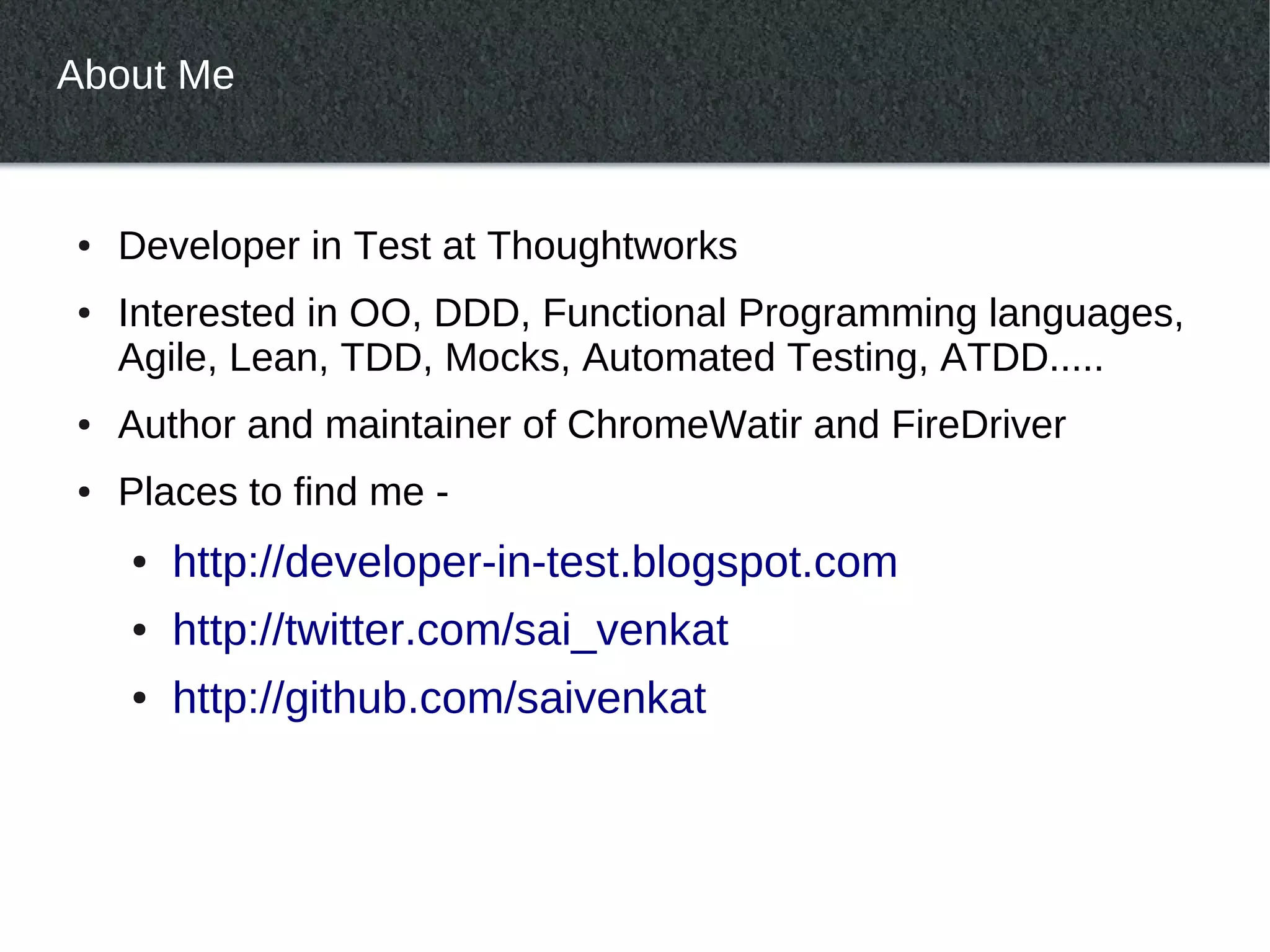 About Me


●   Developer in Test at Thoughtworks
●   Interested in OO, DDD, Functional Programming languages,
    Agile, Lean, TDD, Mocks, Automated Testing, ATDD.....
●   Author and maintainer of ChromeWatir and FireDriver
●   Places to find me -
    ●   http://developer-in-test.blogspot.com
    ●   http://twitter.com/sai_venkat
    ●   http://github.com/saivenkat
 