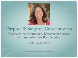 © 2018 Holly Woods Coaching & Consulting
Purpose & Stage of Consciousness
Theory of the Evolutionary Dynamic of Purpose
& Implications for Best Practice
Holly Woods PhD
 