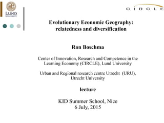 Evolutionary Economic Geography:
relatedness and diversification
Ron Boschma
Center of Innovation, Research and Competence in the
Learning Economy (CIRCLE), Lund University
Urban and Regional research centre Utrecht (URU),
Utrecht University
lecture
KID Summer School, Nice
6 July, 2015
 