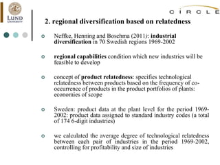 2. regional diversification based on relatedness
 Neffke, Henning and Boschma (2011): industrial
diversification in 70 Swedish regions 1969-2002
 regional capabilities condition which new industries will be
feasible to develop
 concept of product relatedness: specifies technological
relatedness between products based on the frequency of co-
occurrence of products in the product portfolios of plants:
economies of scope
 Sweden: product data at the plant level for the period 1969-
2002: product data assigned to standard industry codes (a total
of 174 6-digit industries)
 we calculated the average degree of technological relatedness
between each pair of industries in the period 1969-2002,
controlling for profitability and size of industries
 
