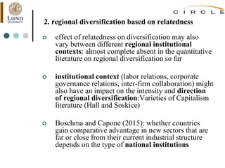 2. regional diversification based on relatedness
 effect of relatedness on diversification may also
vary between different regional institutional
contexts: almost complete absent in the quantitative
literature on regional diversification so far
 institutional context (labor relations, corporate
governance relations, inter-firm collaboration) might
also have an impact on the intensity and direction
of regional diversification:Varieties of Capitalism
literature (Hall and Soskice)
 Boschma and Capone (2015): whether countries
gain comparative advantage in new sectors that are
far or close from their current industrial structure
depends on the type of national institutions
 
