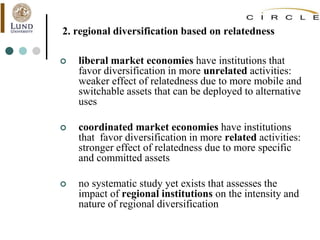 2. regional diversification based on relatedness
 liberal market economies have institutions that
favor diversification in more unrelated activities:
weaker effect of relatedness due to more mobile and
switchable assets that can be deployed to alternative
uses
 coordinated market economies have institutions
that favor diversification in more related activities:
stronger effect of relatedness due to more specific
and committed assets
 no systematic study yet exists that assesses the
impact of regional institutions on the intensity and
nature of regional diversification
 