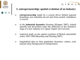 3. entrepreneurship: spatial evolution of an industry
 entrepreneurship might be a crucial driver behind regional
branching: new industries do not start from scratch: relatedness
is crucial
 in the industrial dynamics literature (Klepper 2007), related
spinoffs and diversifiers make the difference in the formative
stage of a new industry in a region: higher survival rates
 empirical study on the spatial evolution of British automobile
sector 1895-1968 (Boschma and Wenting 2007)
 longitudinal data on firm population dynamics: entries, exits
and pre-entry background of entrepreneurs
 