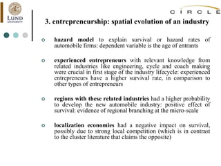 3. entrepreneurship: spatial evolution of an industry
 hazard model to explain survival or hazard rates of
automobile firms: dependent variable is the age of entrants
 experienced entrepreneurs with relevant knowledge from
related industries like engineering, cycle and coach making
were crucial in first stage of the industry lifecycle: experienced
entrepreneurs have a higher survival rate, in comparison to
other types of entrepreneurs
 regions with these related industries had a higher probability
to develop the new automobile industry: positive effect of
survival: evidence of regional branching at the micro-scale
 localization economies had a negative impact on survival,
possibly due to strong local competition (which is in contrast
to the cluster literature that claims the opposite)
 
