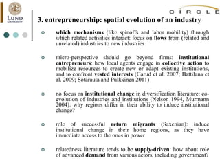 3. entrepreneurship: spatial evolution of an industry
 which mechanisms (like spinoffs and labor mobility) through
which related activities interact: focus on flows from (related and
unrelated) industries to new industries
 micro-perspective should go beyond firms: institutional
entrepreneurs: how local agents engage in collective action to
mobilize resources to create new or adapt existing institutions,
and to confront vested interests (Garud et al. 2007; Battilana et
al. 2009; Sotarauta and Pulkkinen 2011)
 no focus on institutional change in diversification literature: co-
evolution of industries and institutions (Nelson 1994, Murmann
2004): why regions differ in their ability to induce institutional
change?
 role of successful return migrants (Saxenian): induce
institutional change in their home regions, as they have
immediate access to the ones in power
 relatedness literature tends to be supply-driven: how about role
of advanced demand from various actors, including government?
 