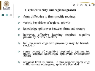 1. related variety and regional growth
 firms differ, due to firm-specific routines
 variety key driver of regional growth
 knowledge spills over between firms and sectors
 however, effective learning requires cognitive
proximity between sectors
 but too much cognitive proximity may be harmful
(lock-in)
 some degree of cognitive proximity, but not too
much, enables knowledge spillovers (Nooteboom
2000)
 regional level is crucial in this respect: knowledge
spillovers are often geographically bounded
 