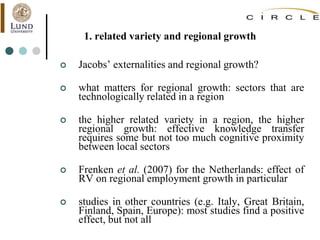 1. related variety and regional growth
 Jacobs’ externalities and regional growth?
 what matters for regional growth: sectors that are
technologically related in a region
 the higher related variety in a region, the higher
regional growth: effective knowledge transfer
requires some but not too much cognitive proximity
between local sectors
 Frenken et al. (2007) for the Netherlands: effect of
RV on regional employment growth in particular
 studies in other countries (e.g. Italy, Great Britain,
Finland, Spain, Europe): most studies find a positive
effect, but not all
 