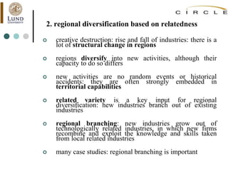 2. regional diversification based on relatedness
 creative destruction: rise and fall of industries: there is a
lot of structural change in regions
 regions diversify into new activities, although their
capacity to do so differs
 new activities are no random events or historical
accidents: they are often strongly embedded in
territorial capabilities
 related variety is a key input for regional
diversification: new industries branch out of existing
industries
 regional branching: new industries grow out of
technologically related industries, in which new firms
recombine and exploit the knowledge and skills taken
from local related industries
 many case studies: regional branching is important
 