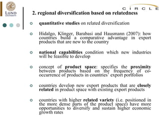 2. regional diversification based on relatedness
 quantitative studies on related diversification
 Hidalgo, Klinger, Barabasi and Hausmann (2007): how
countries build a comparative advantage in export
products that are new to the country
 national capabilities condition which new industries
will be feasible to develop
 concept of product space: specifies the proximity
between products based on the frequency of co-
occurrence of products in countries’ export portfolios
 countries develop new export products that are closely
related in product space with existing export products
 countries with higher related variety (i.e. positioned in
the more dense parts of the product space) have more
opportunities to diversify and sustain higher economic
growth rates
 