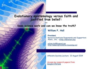 Evolutionary epistemology versus faith and
justified true belief:
―
Does science work and can we know the truth?
William P. Hall
President
Kororoit Institute Proponents and Supporters
Assoc., Inc. - http://kororoit.org
william-hall@bigpond.com
http://www.orgs-evolution-knowledge.net
Atheists Society Lecture: 12 August 2014
Access my research papers from
Google Citations
 