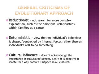  Reductionist

– not search for more complex

explanation, such as the emotional relationships
within families as a cause
 Deterministic

– view that an individual’s behaviour

is shaped/controlled by internal forces rather than an
individual’s will to do something
 Cultural

Influence –

doesn’t acknowledge the
importance of cultural influences, e.g. if it is adaptive &
innate then why doesn’t it happen in all cultures?

 