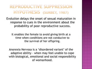 Evolution delays the onset of sexual maturation in
response to cues in the environment about the
probability of poor reproductive success.
It enables the female to avoid giving birth at a
time when conditions are not conducive to
the survival of her offspring.

Anorexia Nervosa is a ‘disordered variant’ of the
adaptive ability – when may feel unable to cope
with biological, emotional and social responsibility
of womanhood.

 