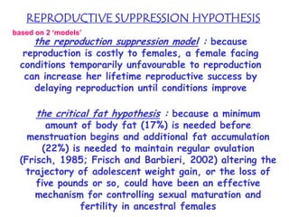 REPRODUCTIVE SUPPRESSION HYPOTHESIS
based on 2 ‘models’

the reproduction suppression model : because

reproduction is costly to females, a female facing
conditions temporarily unfavourable to reproduction
can increase her lifetime reproductive success by
delaying reproduction until conditions improve

the critical fat hypothesis : because a minimum

amount of body fat (17%) is needed before
menstruation begins and additional fat accumulation
(22%) is needed to maintain regular ovulation
(Frisch, 1985; Frisch and Barbieri, 2002) altering the
trajectory of adolescent weight gain, or the loss of
five pounds or so, could have been an effective
mechanism for controlling sexual maturation and
fertility in ancestral females

 
