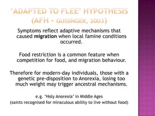 Symptoms reflect adaptive mechanisms that
caused migration when local famine conditions
occurred.
Food restriction is a common feature when
competition for food, and migration behaviour.
Therefore for modern-day individuals, those with a
genetic pre-disposition to Anorexia, losing too
much weight may trigger ancestral mechanisms.
e.g. ‘Holy Anorexia’ in Middle Ages
(saints recognised for miraculous ability to live without food)

 