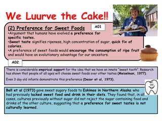 We Luurve the Cake!!
                                                           A01
 (2) Preference for Sweet Foods
 •Argument that humans have evolved a preference for
 specific tastes.
 •Sweet taste signifies ripeness, high concentration of sugar, quick fix of
 calories.
 •A preference of sweet foods would encourage the consumption of ripe fruit
 and would have an evolutionary advantage for our ancestors.

   A02

There is considerable empirical support for the idea that we have an innate “sweet tooth”. Research
has shown that people of all ages will choose sweet foods over other tastes (Meiselman, 1977).
Even 3 day old infants demonstrate this preference (Desor et al, 1973).


Bell et al (1973) gave sweet sugary foods to Eskimos in Northern Alaska who
had previously lacked sweet food and drink in their diets. They found that, in all
cases, cultures previously without sugar did not reject the sugar containing food and
drinks of the other culture, suggesting that a preference for sweet tastes is not
culturally learned.
 