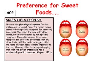 Preference for Sweet
A02             Foods...
SCIENTIFIC SUPPORT
There is also physiological support for the
preference for sweet food. The human tongue
seems to have specific receptors for detecting
sweetness. This is not the case with other
tastes, which are detected by non-specific
receptors. There also appears to be more
receptors for detecting sweetness than any
other taste. All this evidence suggests that
the taste of sweet foods is more important to
the body than any other taste, again implying
that that the sweet preference has a
substantial genetic component (Logue, 1991).
 