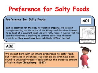 Preference for Salty Foods
Preference for Salty Foods
                                                                            A01
Salt is essential for the body to function properly. We lose salt
through sweating and the action of the kidneys and therefore it needs
to be kept at a constant level. As with fatty foods, it may be that the
body has developed a proclivity to consume salty foods whenever
possible, as they would have been relatively difficult to find.
                                                                          “I think my wife is trying
                                                                               to kill me Officer”


A02
We are not born with an innate preference to salty food,
but it develops in childhood. Two year old children have been
found to universally reject foods without the expected amount
of salt in them (Beauchamp, 1987).
 