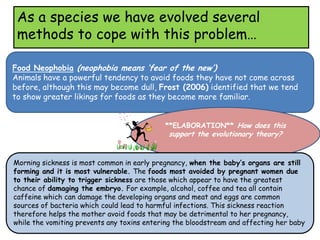 As a species we have evolved several
 methods to cope with this problem…

Food Neophobia (neophobia means ‘fear of the new’)
Animals have a powerful tendency to avoid foods they have not come across
before, although this may become dull, Frost (2006) identified that we tend
to show greater likings for foods as they become more familiar.


                                            **ELABORATION** How does this
                                             support the evolutionary theory?


Morning sickness is most common in early pregnancy, when the baby’s organs are still
forming and it is most vulnerable. The foods most avoided by pregnant women due
to their ability to trigger sickness are those which appear to have the greatest
chance of damaging the embryo. For example, alcohol, coffee and tea all contain
caffeine which can damage the developing organs and meat and eggs are common
sources of bacteria which could lead to harmful infections. This sickness reaction
therefore helps the mother avoid foods that may be detrimental to her pregnancy,
while the vomiting prevents any toxins entering the bloodstream and affecting her baby
 
