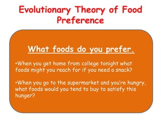 Evolutionary Theory of Food
          Preference


    What foods do you prefer.
•When you get home from college tonight what
foods might you reach for if you need a snack?

•When you go to the supermarket and you’re hungry,
what foods would you tend to buy to satisfy this
hunger?
 