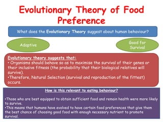 Evolutionary Theory of Food
                 Preference
      What does the Evolutionary Theory suggest about human behaviour?

                                                                        Good for
        Adaptive
                                                                        Survival

 Evolutionary theory suggests that:
 • Organisms should behave so as to maximise the survival of their genes or
 their inclusive fitness (the probability that their biological relatives will
 survive).
 •Therefore, Natural Selection (survival and reproduction of the fittest)
 occurs.
                       How is this relevant to eating behaviour?

•Those who are best equipped to obtain sufficient food and remain health were more likely
to survive.
•This means that humans have evolved to have certain food preferences that give them
the best chance of choosing good food with enough necessary nutrient to promote
survival.
 
