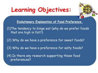 Learning Objectives:
      Evolutionary Explanation of Food Preference.

(1)The tendency to binge eat (why do we prefer foods
   that are high in fat?)

(2) Why do we have a preference for sweet foods?

(3) Why do we have a preference for salty foods?

(4) Is there any research supporting these food
  preferences?
 