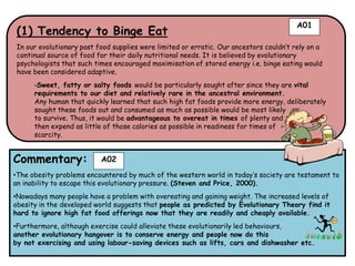 A01
 (1) Tendency to Binge Eat
 In our evolutionary past food supplies were limited or erratic. Our ancestors couldn’t rely on a
 continual source of food for their daily nutritional needs. It is believed by evolutionary
 psychologists that such times encouraged maximisation of stored energy i.e. binge eating would
 have been considered adaptive.
      -Sweet, fatty or salty foods would be particularly sought after since they are vital
      requirements to our diet and relatively rare in the ancestral environment.
      Any human that quickly learned that such high fat foods provide more energy, deliberately
      sought these foods out and consumed as much as possible would be most likely
      to survive. Thus, it would be advantageous to overeat in times of plenty and
      then expend as little of those calories as possible in readiness for times of
      scarcity.


Commentary:                A02
•The obesity problems encountered by much of the western world in today’s society are testament to
an inability to escape this evolutionary pressure. (Steven and Price, 2000).
•Nowadays many people have a problem with overeating and gaining weight. The increased levels of
obesity in the developed world suggests that people as predicted by Evolutionary Theory find it
hard to ignore high fat food offerings now that they are readily and cheaply available.
•Furthermore, although exercise could alleviate these evolutionarily led behaviours,
another evolutionary hangover is to conserve energy and people now do this
by not exercising and using labour-saving devices such as lifts, cars and dishwasher etc.
 