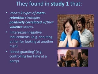 They found in study 1 that:
• men’s 2 types of mate-
  retention strategies
  positively correlated w/their
  violence scores.
• ‘intersexual negative
  inducements’ (e.g. shouting
  at her for looking at another
  man)
• ‘direct guarding’ (e.g.
  controlling her time at a
  party)
 