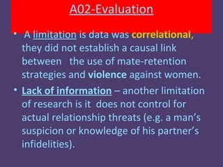 A02-Evaluation
• A limitation is data was correlational,
  they did not establish a causal link
  between the use of mate-retention
  strategies and violence against women.
• Lack of information – another limitation
  of research is it does not control for
  actual relationship threats (e.g. a man’s
  suspicion or knowledge of his partner’s
  infidelities).
 