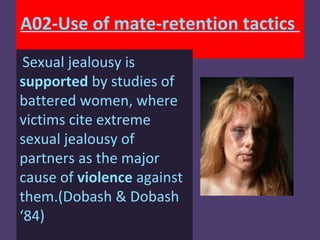 A02-Use of mate-retention tactics
 Sexual jealousy is
supported by studies of
battered women, where
victims cite extreme
sexual jealousy of
partners as the major
cause of violence against
them.(Dobash & Dobash
‘84)
 
