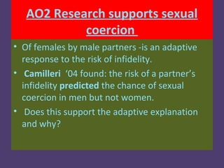 AO2 Research supports sexual
            coercion
• Of females by male partners -is an adaptive
  response to the risk of infidelity.
• Camilleri ‘04 found: the risk of a partner’s
  infidelity predicted the chance of sexual
  coercion in men but not women.
• Does this support the adaptive explanation
  and why?
 