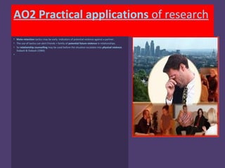 AO2 Practical applications of research
• Mate-retention tactics may be early indicators of potential violence against a partner.
• The use of tactics can alert friends + family of potential future violence in relationships.
• So relationship counselling may be used before the situation escalates into physical violence.
  Dobash & Dobash (1984)
•
 