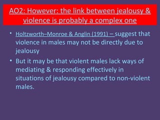 AO2: However: the link between jealousy &
   violence is probably a complex one
• Holtzworth–Monroe & Anglin (1991) – suggest that
  violence in males may not be directly due to
  jealousy
• But it may be that violent males lack ways of
  mediating & responding effectively in
  situations of jealousy compared to non-violent
  males.
 
