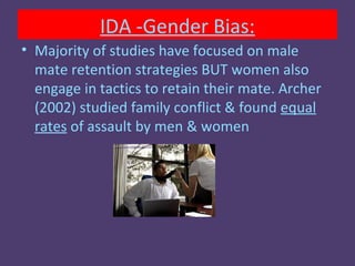 IDA -Gender Bias:
• Majority of studies have focused on male
  mate retention strategies BUT women also
  engage in tactics to retain their mate. Archer
  (2002) studied family conflict & found equal
  rates of assault by men & women
 