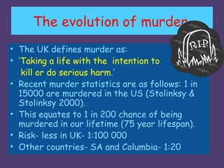 The evolution of murder.
• The UK defines murder as:
• ‘Taking a life with the intention to
   kill or do serious harm.’
• Recent murder statistics are as follows: 1 in
  15000 are murdered in the US (Stolinksy &
  Stolinksy 2000).
• This equates to 1 in 200 chance of being
  murdered in our lifetime (75 year lifespan).
• Risk- less in UK- 1:100 000
• Other countries- SA and Columbia- 1:20
 